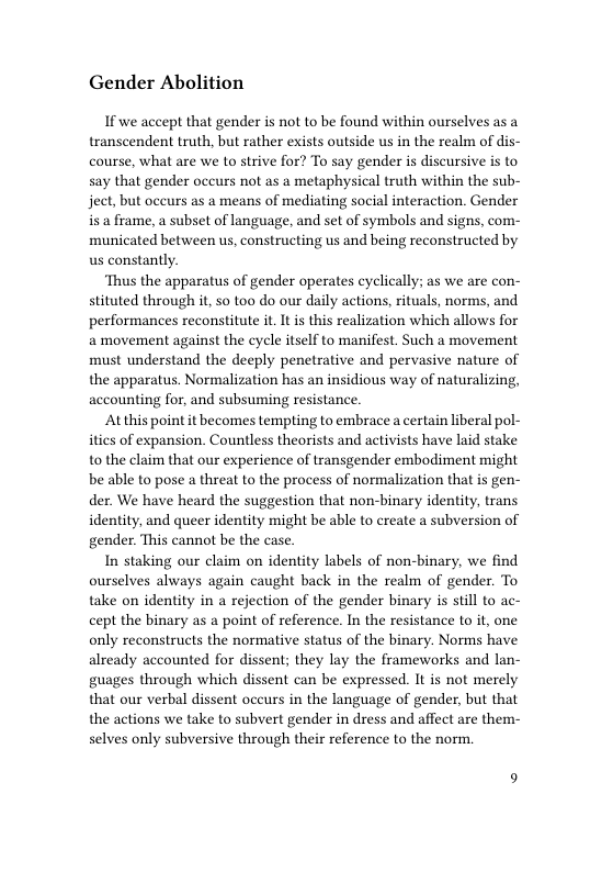 Gender Abolition  If we accept that gender is not to be found within ourselves as a transcendent truth, but rather exists outside us in the realm of dis- course, what are we to strive for? To say gender is discursive is to say that gender occurs not as a metaphysical truth within the sub- ject, but occurs as a means of mediating social interaction. Gender is a frame, a subset of language, and set of symbols and signs, com- municated between us, constructing us and being reconstructed by us constantly.  ‘Thus the apparatus of gender operates cyclically; as we are con- stituted through it, so too do our daily actions, rituals, norms, and performances reconstitute it. It is this realization which allows for a movement against the cycle itself to manifest. Such a movement must understand the deeply penetrative and pervasive nature of the apparatus. Normalization has an insidious way of naturalizing, accounting for, and subsuming resistance.  Atthis point it becomes tempting to embrace a certain liberal pol- itics of expansion. Countless theorists and activists have laid stake to the claim that our experience of transgender embodiment might be able to pose a threat to the process of normalization that is gen- der. We have heard the suggestion that non-binary identity, trans identity, and queer identity might be able to create a subversion of gender. This cannot be the case.  In staking our claim on identity labels of non-binary, we find ourselves always again caught back in the realm of gender. To take on identity in a rejection of the gender binary is still to ac- cept the binary as a point of reference. In the resistance to it, one only reconstructs the normative status of the binary. Norms have already accounted for dissent; they lay the frameworks and lan- guages through which dissent can be expressed. It is not merely that our verbal dissent oceurs in the language of gender, but that the actions we take to subvert gender in dress and affect are them- selves only subversive through their reference to the norm. 